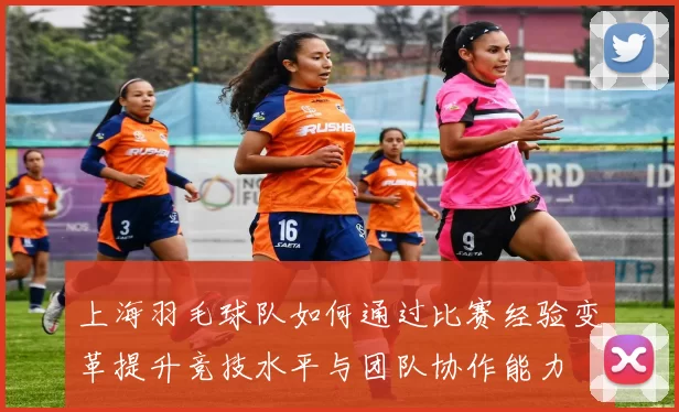 上海羽毛球队如何通过比赛经验变革提升竞技水平与团队协作能力