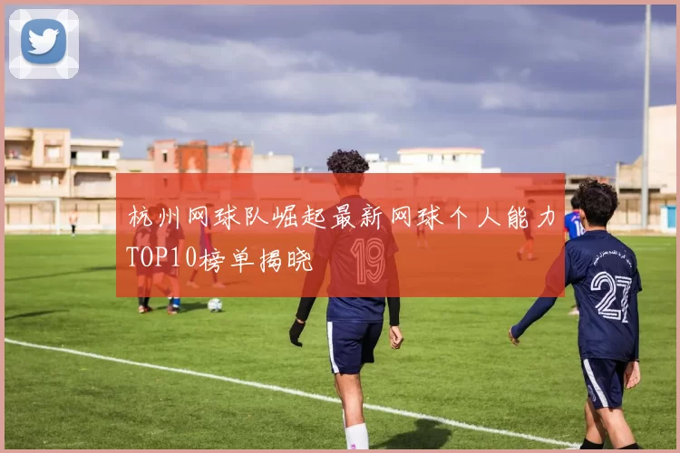 杭州网球队崛起最新网球个人能力TOP10榜单揭晓