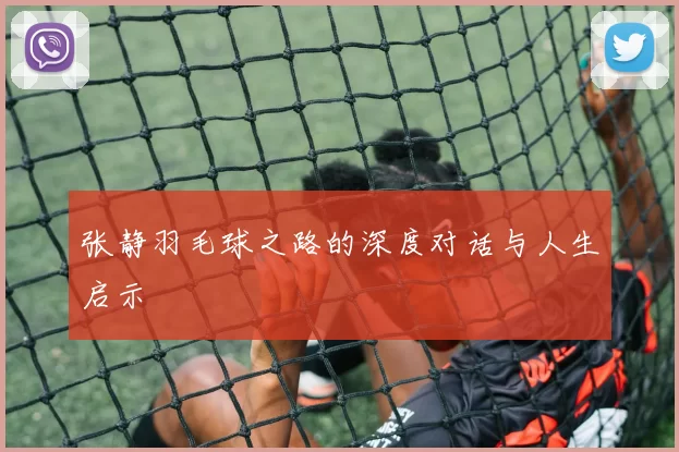 张静羽毛球之路的深度对话与人生启示