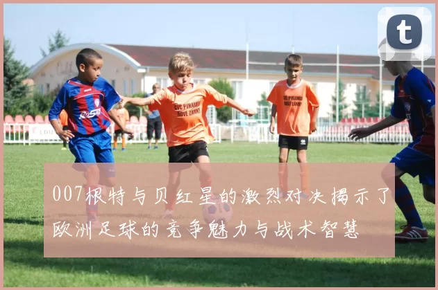 007根特与贝红星的激烈对决揭示了欧洲足球的竞争魅力与战术智慧