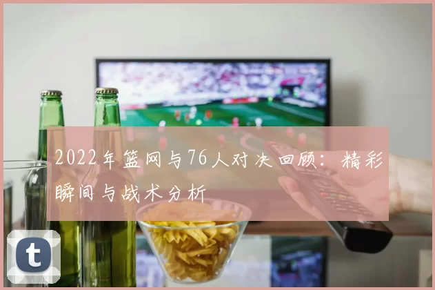 2022年篮网与76人对决回顾：精彩瞬间与战术分析