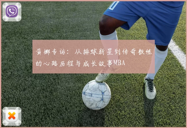 黄娜专访：从排球新星到传奇教练的心路历程与成长故事MBA