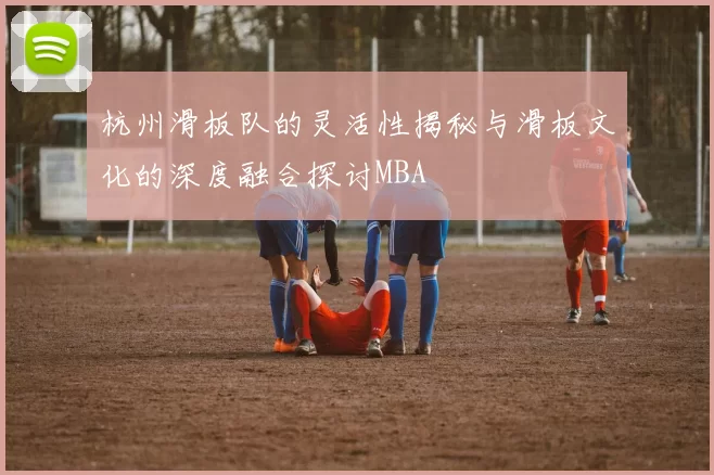 杭州滑板队的灵活性揭秘与滑板文化的深度融合探讨MBA