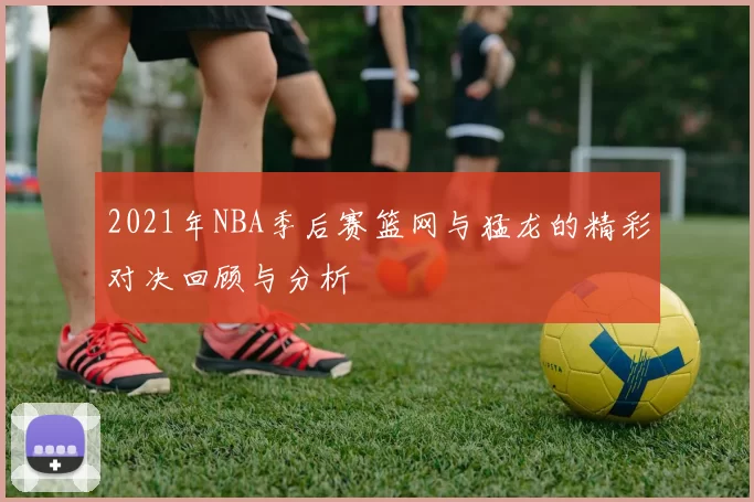 2021年NBA季后赛篮网与猛龙的精彩对决回顾与分析