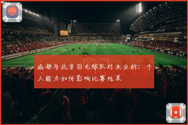 成都与北京羽毛球队对决分析：个人能力如何影响比赛结果