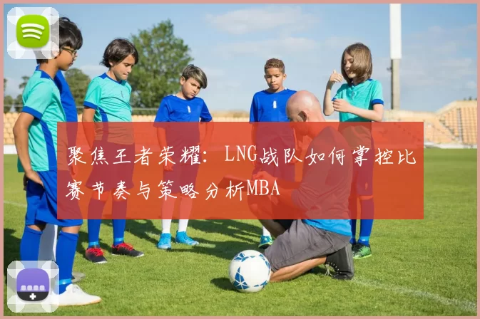 聚焦王者荣耀：LNG战队如何掌控比赛节奏与策略分析MBA